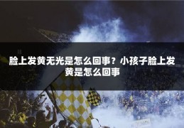 脸上发黄无光是怎么回事?小孩子脸上发黄是怎么回事