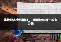 体检要多少钱医院_二甲医院体检一般多少钱