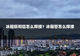 冰箱铜和铝怎么焊接？冰箱管怎么焊接