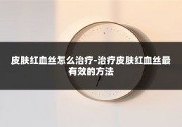 皮肤红血丝怎么治疗-治疗皮肤红血丝最有效的方法