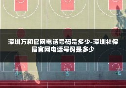 深圳万和官网电话号码是多少-深圳社保局官网电话号码是多少