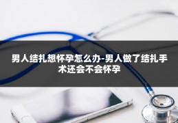 男人结扎想怀孕怎么办-男人做了结扎手术还会不会怀孕
