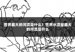 世界最大的河流是什么？世界水流量最大的河流是什么