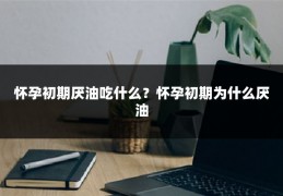 怀孕初期厌油吃什么?怀孕初期为什么厌油