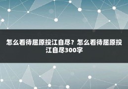 怎么看待屈原投江自尽?怎么看待屈原投江自尽300字