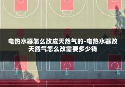电热水器怎么改成天然气的-电热水器改天然气怎么改需要多少钱