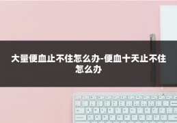 大量便血止不住怎么办-便血十天止不住怎么办
