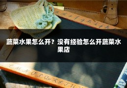 蔬菜水果怎么开?没有经验怎么开蔬菜水果店