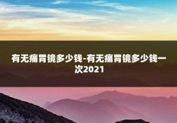 有无痛胃镜多少钱-有无痛胃镜多少钱一次2021