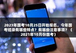 2023年国考10月25日开始报名，今年国考招录有哪些特点？有哪些注意事项？（2021年10月份国考）