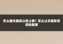 怎么舔女朋友让她上瘾?怎么让女朋友觉得她重要