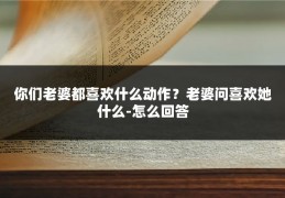 你们老婆都喜欢什么动作？老婆问喜欢她什么-怎么回答