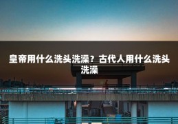 皇帝用什么洗头洗澡?古代人用什么洗头洗澡