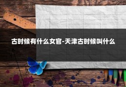 古时候有什么女官-天津古时候叫什么