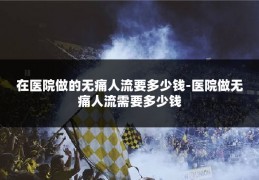在医院做的无痛人流要多少钱-医院做无痛人流需要多少钱