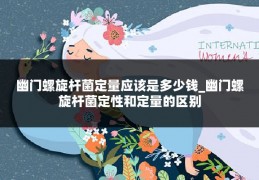 幽门螺旋杆菌定量应该是多少钱_幽门螺旋杆菌定性和定量的区别