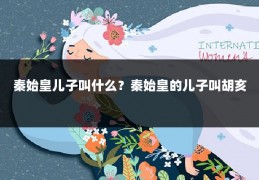 秦始皇儿子叫什么?秦始皇的儿子叫胡亥