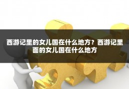 西游记里的女儿国在什么地方？西游记里面的女儿国在什么地方