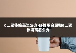 d二聚体偏高怎么办-纤维蛋白原和d二聚体偏高怎么办
