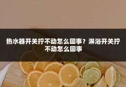 热水器开关拧不动怎么回事?淋浴开关拧不动怎么回事
