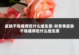 皮肤干燥瘙痒吃什么维生素-秋冬季皮肤干燥瘙痒吃什么维生素
