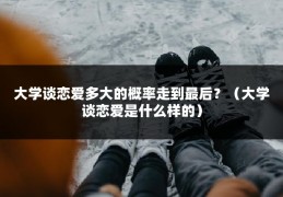 大学谈恋爱多大的概率走到最后？（大学谈恋爱是什么样的）