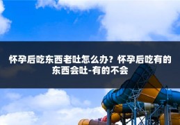 怀孕后吃东西老吐怎么办?怀孕后吃有的东西会吐-有的不会