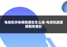 电视机字体模糊重影怎么调-电视机画面模糊有重影