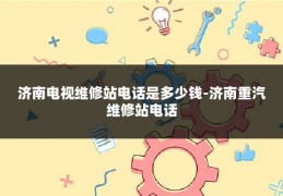 济南电视维修站电话是多少钱-济南重汽维修站电话