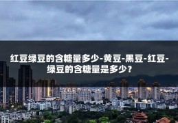 红豆绿豆的含糖量多少-黄豆-黑豆-红豆-绿豆的含糖量是多少?