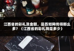 江西省的彩礼及金额，是否如网传得那么多？（江西省的彩礼钱是多少）