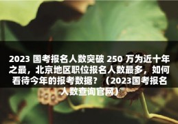 2023 国考报名人数突破 250 万为近十年之最，北京地区职位报名人数最多，如何看待今年的报考数据？（2023国考报名人数查询官网）
