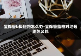 显像管b极短路怎么办-显像管蓝枪对地短路怎么修