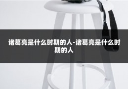 诸葛亮是什么时期的人-诸葛亮是什么时期的人