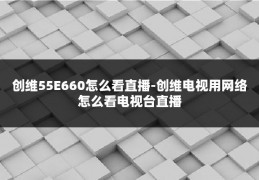 创维55E660怎么看直播-创维电视用网络怎么看电视台直播