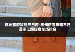杭州旅游攻略三日游-杭州旅游攻略三日游浙江国际赛车场排名