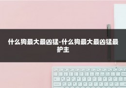 什么狗最大最凶猛-什么狗最大最凶猛最护主