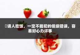 ​请人吃饭，一定不能犯的低级错误，容易好心办坏事