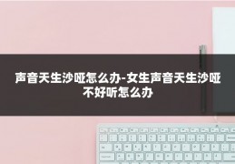 声音天生沙哑怎么办-女生声音天生沙哑不好听怎么办