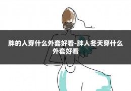 胖的人穿什么外套好看-胖人冬天穿什么外套好看