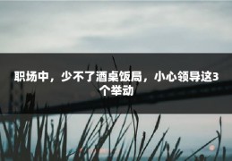 职场中，少不了酒桌饭局，小心领导这3个举动