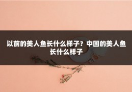 以前的美人鱼长什么样子？中国的美人鱼长什么样子