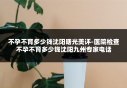 不孕不育多少钱沈阳曙光美评-医院检查不孕不育多少钱沈阳九州专家电话