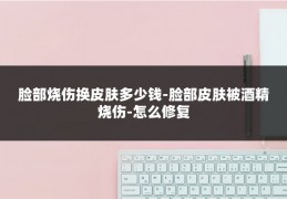 脸部烧伤换皮肤多少钱-脸部皮肤被酒精烧伤-怎么修复