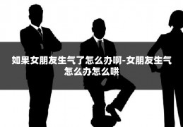 如果女朋友生气了怎么办啊-女朋友生气怎么办怎么哄