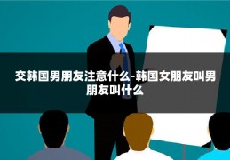 交韩国男朋友注意什么-韩国女朋友叫男朋友叫什么