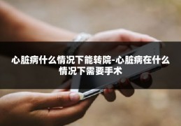 心脏病什么情况下能转院-心脏病在什么情况下需要手术