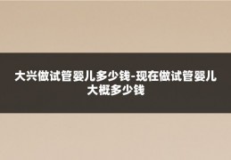 大兴做试管婴儿多少钱-现在做试管婴儿大概多少钱