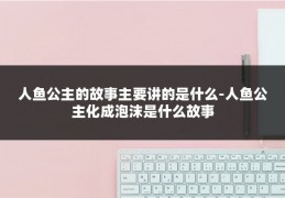 人鱼公主的故事主要讲的是什么-人鱼公主化成泡沫是什么故事