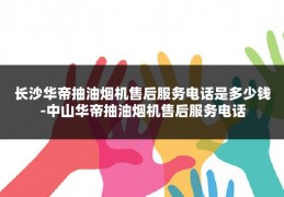 长沙华帝抽油烟机售后服务电话是多少钱-中山华帝抽油烟机售后服务电话